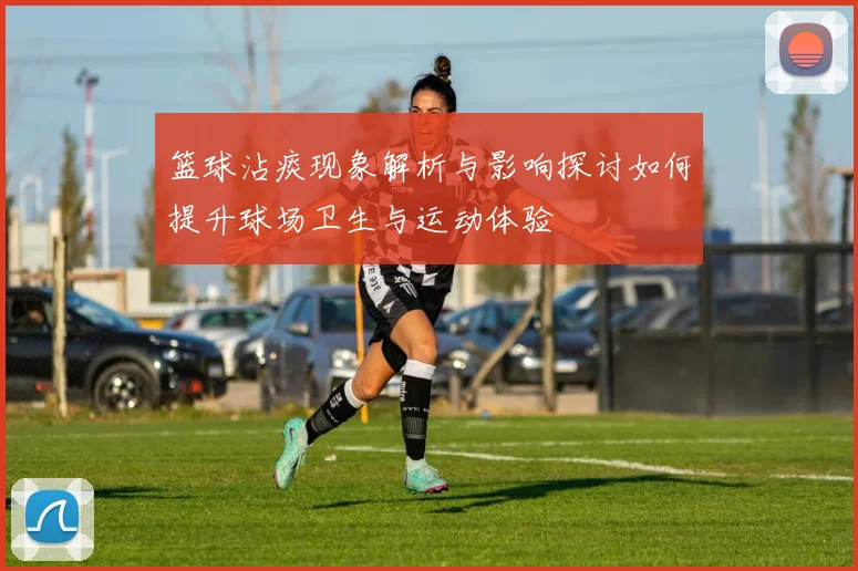 篮球沾痰现象解析与影响探讨如何提升球场卫生与运动体验