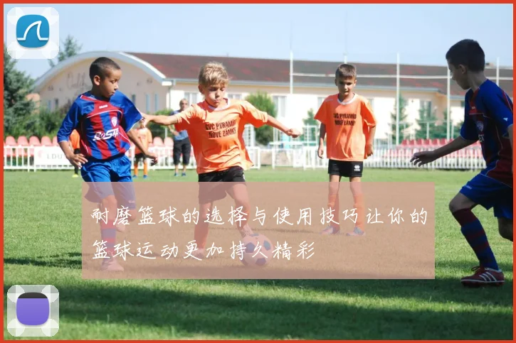 耐磨篮球的选择与使用技巧让你的篮球运动更加持久精彩