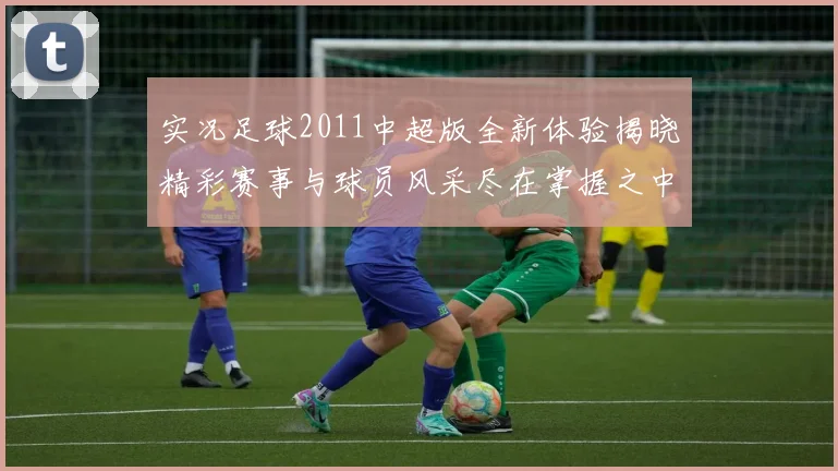 实况足球2011中超版全新体验揭晓精彩赛事与球员风采尽在掌握之中