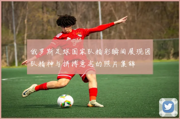 俄罗斯足球国家队精彩瞬间展现团队精神与拼搏意志的照片集锦