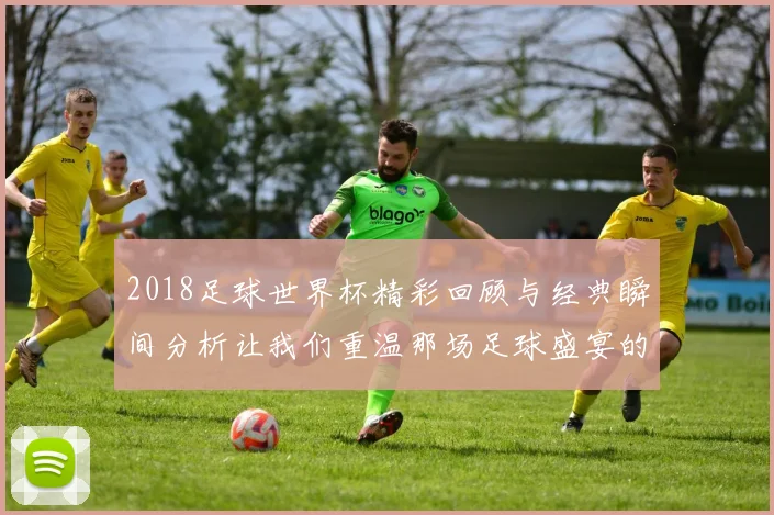 2018足球世界杯精彩回顾与经典瞬间分析让我们重温那场足球盛宴的激情与感动