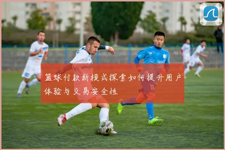 篮球付款新模式探索如何提升用户体验与交易安全性