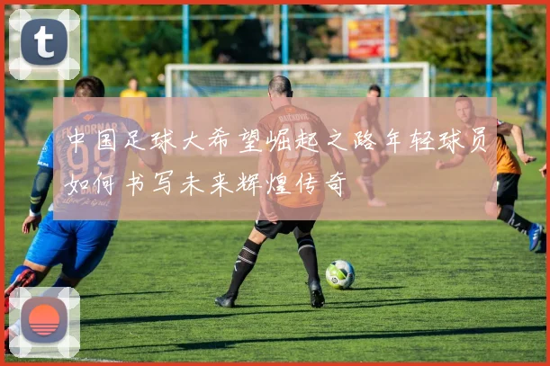 中国足球大希望崛起之路年轻球员如何书写未来辉煌传奇