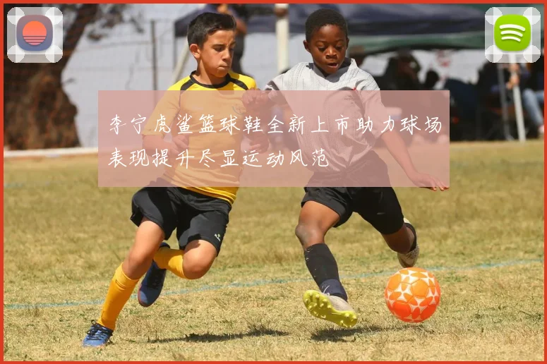 李宁虎鲨篮球鞋全新上市助力球场表现提升尽显运动风范